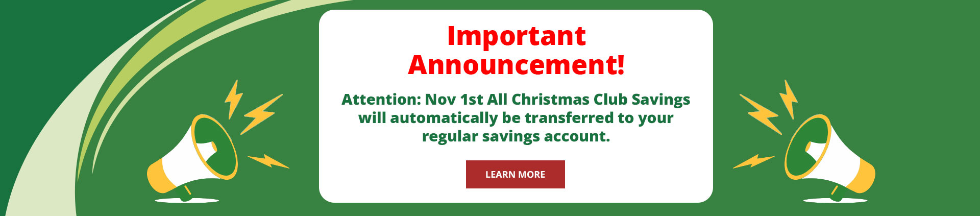 Important Announcement!
Attention: Nov 1st All Christmas Club savings will automatically be transferred to your regular savings account.
Learn more.