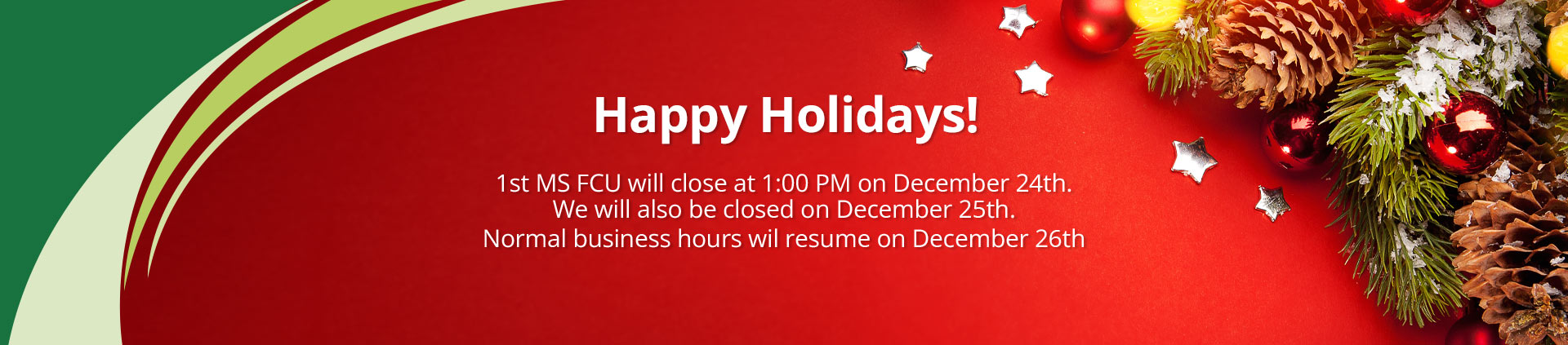 Happy Holidays!1st MS FCU will close at 1:00 PM on December 24th. We will also be closed on December 25th. Normal business hours wil resume on December 26th