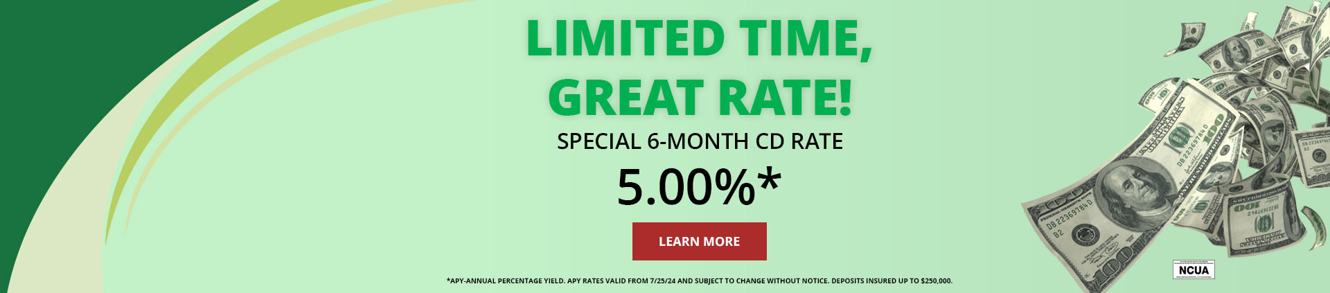 Limited Time, Great Rate!
Special 6-month CD Rate
5.00%*
Minimum Deposit $500
Learn More
*APY-Annual Percentage Yield. APY rates valid from 7/25/24 and subject to change without notice. Deposits insured up to $250,000.